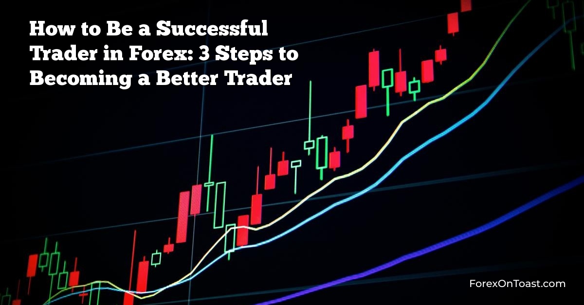 How to Be a Successful Trader in Forex: 3 Steps to Becoming a Better Trader